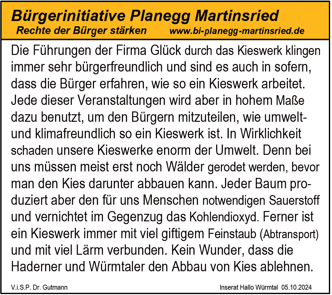 Die Führungen der Firma Glück durch das Kieswerk klingen
immer sehr bürgerfreundlich und sind es auch in sofern,
dass die Bürger erfahren, wie so ein Kieswerk arbeitet.
Jede dieser Veranstaltungen wird aber in hohem Maße
dazu benutzt, um den Bürgern mitzuteilen, wie umwelt-
und klimafreundlich so ein Kieswerk ist. In Wirklichkeit
schaden unsere Kieswerke enorm der Umwelt. Denn bei
uns müssen meist erst noch Wälder gerodet werden, bevor
man den Kies darunter abbauen kann. Jeder Baum pro-
duziert aber den für uns Menschen notwendigen Sauerstoff
und vernichtet im Gegenzug das Kohlendioxyd. Ferner ist
ein Kieswerk immer mit viel giftigem Feinstaub (Abtransport)
und mit viel Lärm verbunden. Kein Wunder, dass die
Haderner und Würmtaler den Abbau von Kies ablehnen.