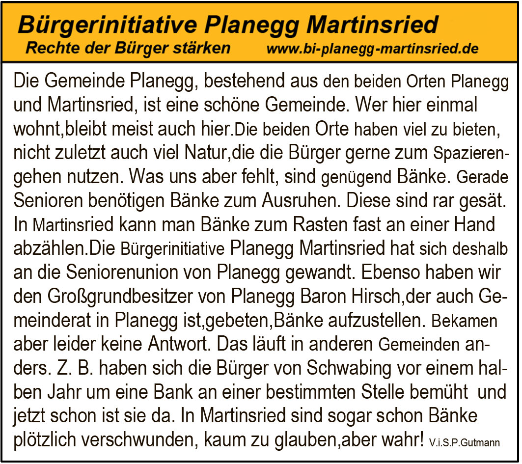 Die Gemeinde Planegg, bestehend aus den beiden Orten Planegg
und Martinsried, ist eine schöne Gemeinde. Wer hier einmal
wohnt,bleibt meist auch hier.Die beiden Orte haben viel zu bieten,
nicht zuletzt auch viel Natur,die die Bürger gerne zum Spazieren-
gehen nutzen. Was uns aber fehlt, sind genügend Bänke. Gerade
Senioren benötigen Bänke zum Ausruhen. Diese sind rar gesät.
In Martinsried kann man Bänke zum Rasten fast an einer Hand
abzählen.Die Bürgerinitiative Planegg Martinsried hat sich deshalb
an die Seniorenunion von Planegg gewandt. Ebenso haben wir
den Großgrundbesitzer von Planegg Baron Hirsch,der auch Ge-
meinderat in Planegg ist,gebeten,Bänke aufzustellen. Bekamen
aber leider keine Antwort. Das läuft in anderen Gemeinden an-
ders. Z. B. haben sich die Bürger von Schwabing vor einem hal-
ben Jahr um eine Bank an einer bestimmten Stelle bemüht und
jetzt schon ist sie da. In Martinsried sind sogar schon Bänke
plötzlich verschwunden, kaum zu glauben,aber wahr! V.i.S.P.Gutmann