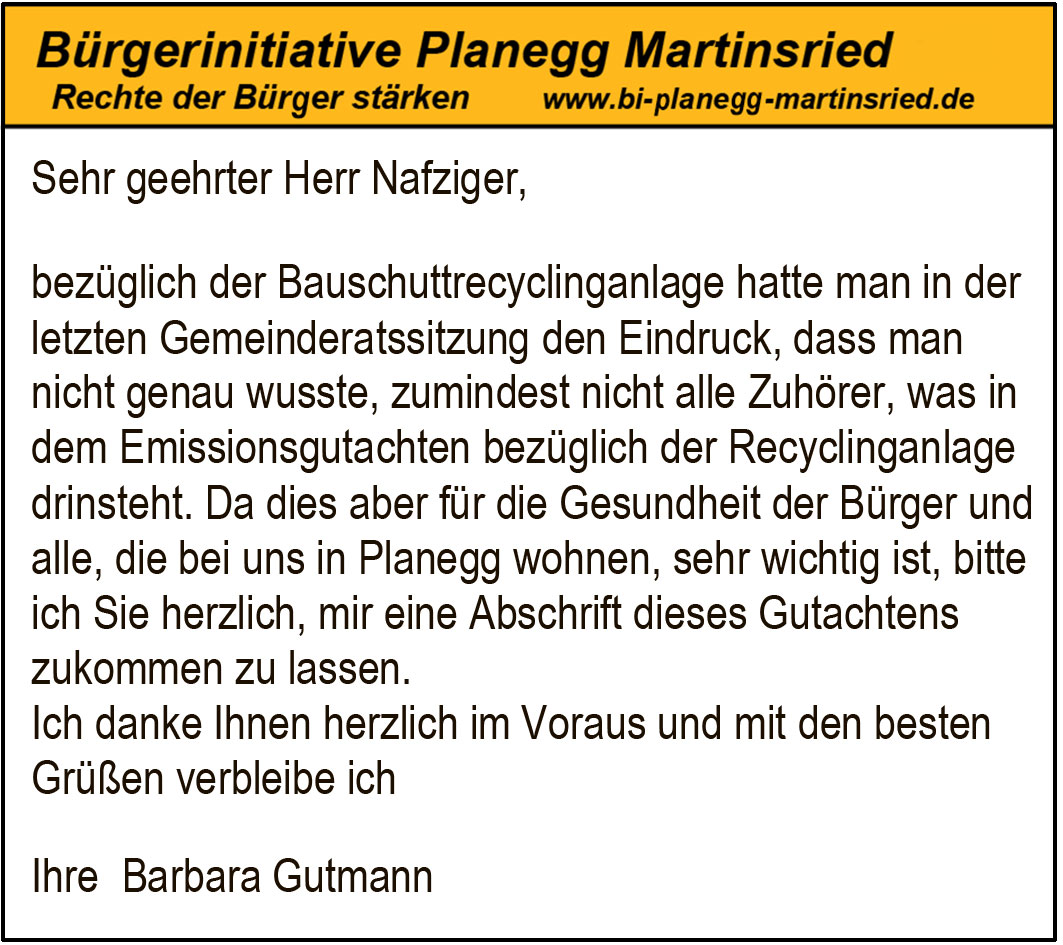 Sehr geehrter Herr Nafziger,
bezüglich der Bauschuttrecyclinganlage hatte man in der
letzten Gemeinderatssitzung den Eindruck, dass man
nicht genau wusste, zumindest nicht alle Zuhörer, was in
dem Emissionsgutachten bezüglich der Recyclinganlage
drinsteht. Da dies aber für die Gesundheit der Bürger und
alle, die bei uns in Planegg wohnen, sehr wichtig ist, bitte
ich Sie herzlich, mir eine Abschrift dieses Gutachtens
zukommen zu lassen.
Ich danke Ihnen herzlich im Voraus und mit den besten
Grüßen verbleibe ich
Ihre Barbara Gutmann