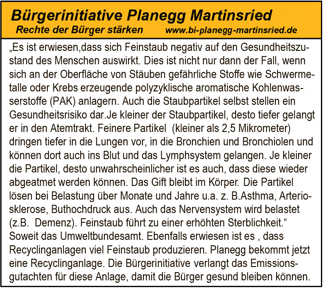 „Es ist erwiesen,dass sich Feinstaub negativ auf den Gesundheitszu-
stand des Menschen auswirkt. Dies ist nicht nur dann der Fall, wenn
sich an der Oberfläche von Stäuben gefährliche Stoffe wie Schwerme-
talle oder Krebs erzeugende polyzyklische aromatische Kohlenwas-
serstoffe (PAK) anlagern. Auch die Staubpartikel selbst stellen ein
Gesundheitsrisiko dar.Je kleiner der Staubpartikel, desto tiefer gelangt
er in den Atemtrakt. Feinere Partikel (kleiner als 2,5 Mikrometer)
dringen tiefer in die Lungen vor, in die Bronchien und Bronchiolen und
können dort auch ins Blut und das Lymphsystem gelangen. Je kleiner
die Partikel, desto unwahrscheinlicher ist es auch, dass diese wieder
abgeatmet werden können. Das Gift bleibt im Körper .Die Partikel
.
lösen bei Belastung über Monate und Jahre u.a. z. B.Asthma, Arterio-
sklerose, Buthochdruck aus. Auch das Nervensystem wird belastet
(z.B. Demenz). Feinstaub führt zu einer erhöhten Sterblichkeit.
“
Soweit das Umweltbundesamt. Ebenfalls erwiesen ist es , dass
Recyclinganlagen viel Feinstaub produzieren. Planegg bekommt jetzt
eine Recyclinganlage. Die Bürgeriinnitiative verlangt das Emissions-
gutachten für diese Anlage, damit die Bürger gesund bleiben können.