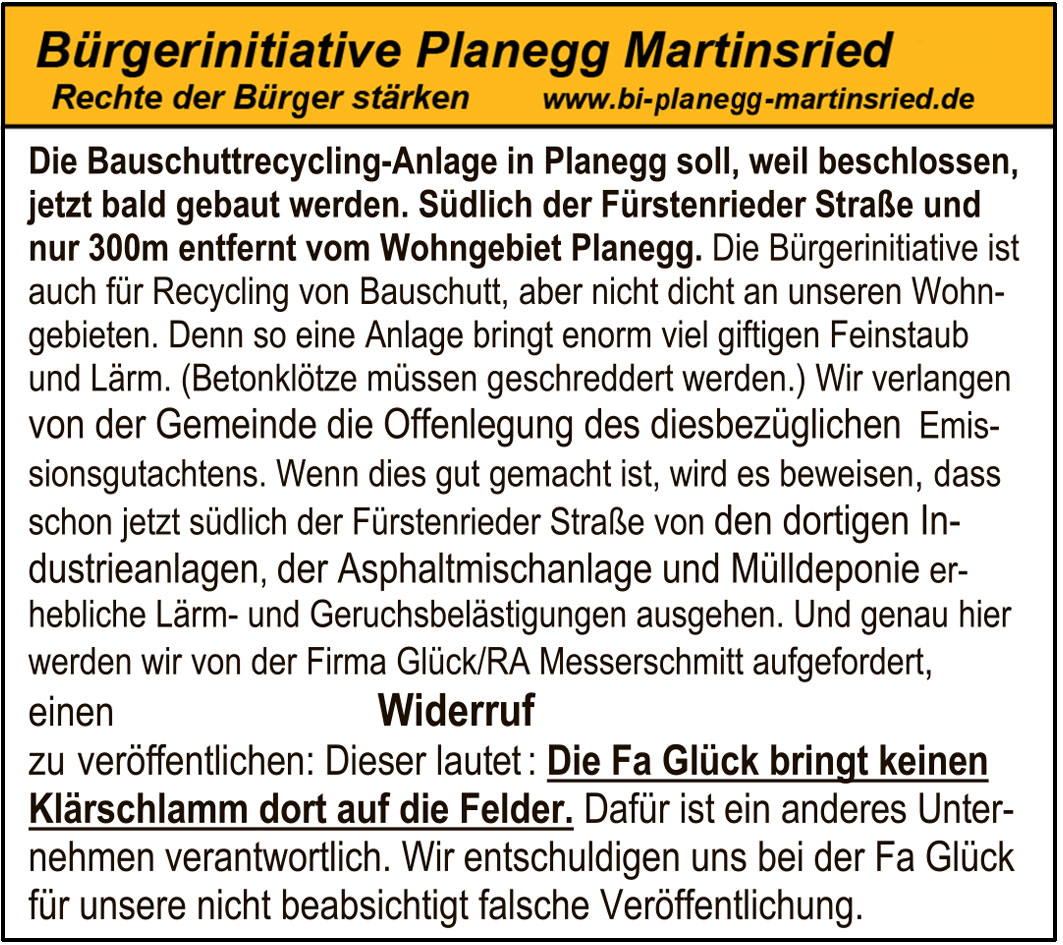 „Es ist erwiesen,dass sich Feinstaub negativ auf den Gesundheitszu-
stand des Menschen auswirkt. Dies ist nicht nur dann der Fall, wenn
sich an der Oberfläche von Stäuben gefährliche Stoffe wie Schwerme-
talle oder Krebs erzeugende polyzyklische aromatische Kohlenwas-
serstoffe (PAK) anlagern. Auch die Staubpartikel selbst stellen ein
Gesundheitsrisiko dar.Je kleiner der Staubpartikel, desto tiefer gelangt
er in den Atemtrakt. Feinere Partikel (kleiner als 2,5 Mikrometer)
dringen tiefer in die Lungen vor, in die Bronchien und Bronchiolen und
können dort auch ins Blut und das Lymphsystem gelangen. Je kleiner
die Partikel, desto unwahrscheinlicher ist es auch, dass diese wieder
abgeatmet werden können. Das Gift bleibt im Körper .Die Partikel
.
lösen bei Belastung über Monate und Jahre u.a. z. B.Asthma, Arterio-
sklerose, Buthochdruck aus. Auch das Nervensystem wird belastet
(z.B. Demenz). Feinstaub führt zu einer erhöhten Sterblichkeit.
“
Soweit das Umweltbundesamt. Ebenfalls erwiesen ist es , dass
Recyclinganlagen viel Feinstaub produzieren. Planegg bekommt jetzt
eine Recyclinganlage. Die Bürgeriinnitiative verlangt das Emissions-
gutachten für diese Anlage, damit die Bürger gesund bleiben können.