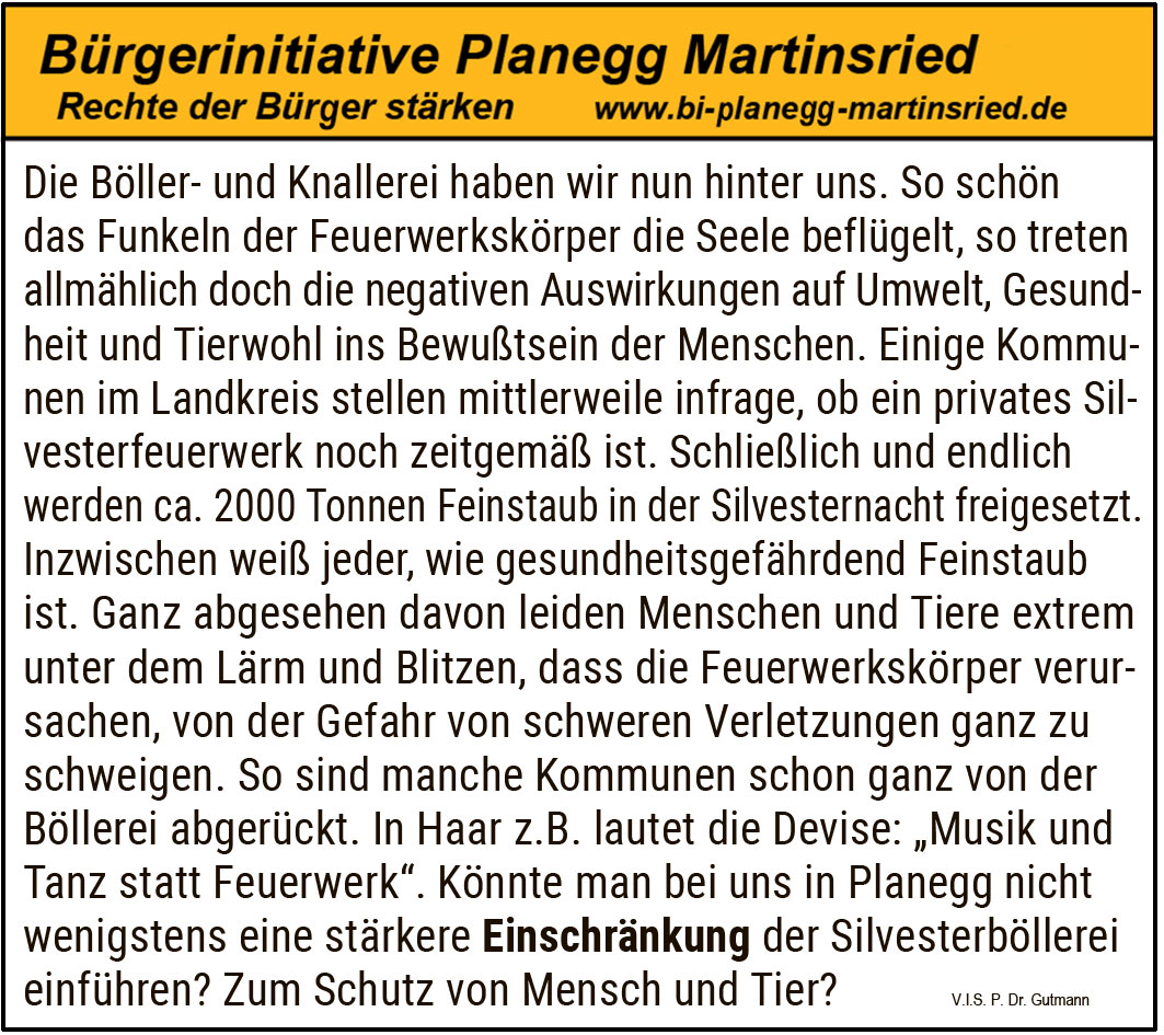 Die Böller- und Knallerei haben wir nun hinter uns. So schön das Funkeln der Feuerwerkskörper die Seele beflügelt, so treten allmählich doch die negativen Auswirkungen auf Umwelt, Gesundheit und Tierwohl ins Bewusstsein der Menschen. Einige Kommunen im Landkreis stellen mittlerweile infrage, ob ein privates Silvesterfeuerwerk noch zeitgemäß ist.

Schließlich und endlich werden ca. 2000 Tonnen Feinstaub in der Silvesternacht freigesetzt. Inzwischen weiß jeder, wie gesundheitsgefährdend Feinstaub ist. Ganz abgesehen davon leiden Menschen und Tiere extrem unter dem Lärm und Blitzen, die die Feuerwerkskörper verursachen, von der Gefahr schwerer Verletzungen ganz zu schweigen.

So sind manche Kommunen schon ganz von der Böllerei abgerückt. In Haar z. B. lautet die Devise: „Musik und Tanz statt Feuerwerk“.

Könnte man bei uns in Planegg nicht wenigstens eine stärkere Einschränkung der Silvesterböllerei einführen? Zum Schutz von Mensch und Tier.