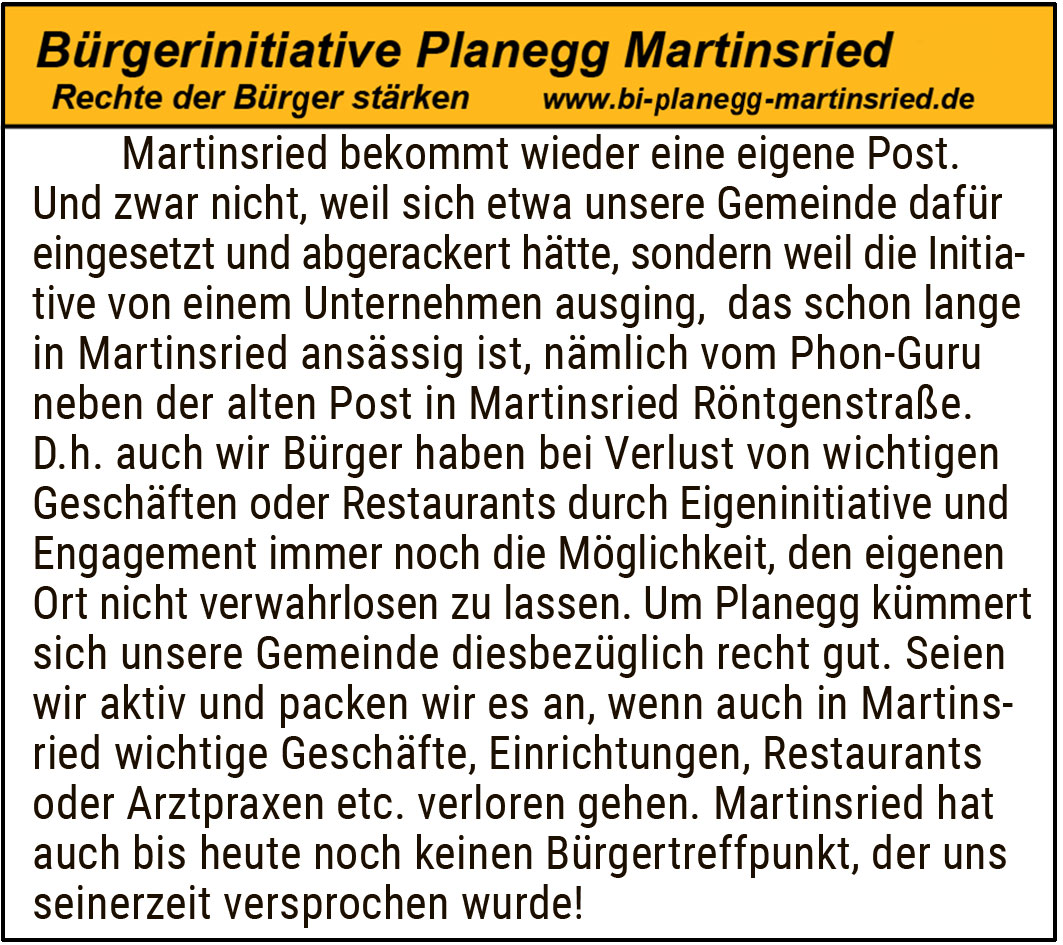 Martinsried bekommt wieder eine eigene Post.
Und zwar nicht, weil sich etwa unsere Gemeinde dafür eingesetzt und abgerackert hätte, sondern weil die Initiative von einem Unternehmen ausging, das schon lange in Martinsried ansässig ist, nämlich vom Phon-Guru neben der alten Post in Martinsried Röntgenstraße. D.h. auch wir Bürger haben bei Verlust von wichtigen Geschäften oder Restaurants durch Eigeninitiative und Engagement immer noch die Möglichkeit, den eigenen Ort nicht verwahrlosen zu lassen. Um Planegg kümmert sich unsere Gemeinde diesbezüglich recht gut. Seien wir aktiv und packen wir es an, wenn auch in Martinsried wichtige Geschäfte, Einrichtungen, Restaurants oder Arztpraxen etc. verloren gehen. Martinsried hat auch bis heute noch keinen Bürgertreffpunkt, der uns seinerzeit versprochen wurde!