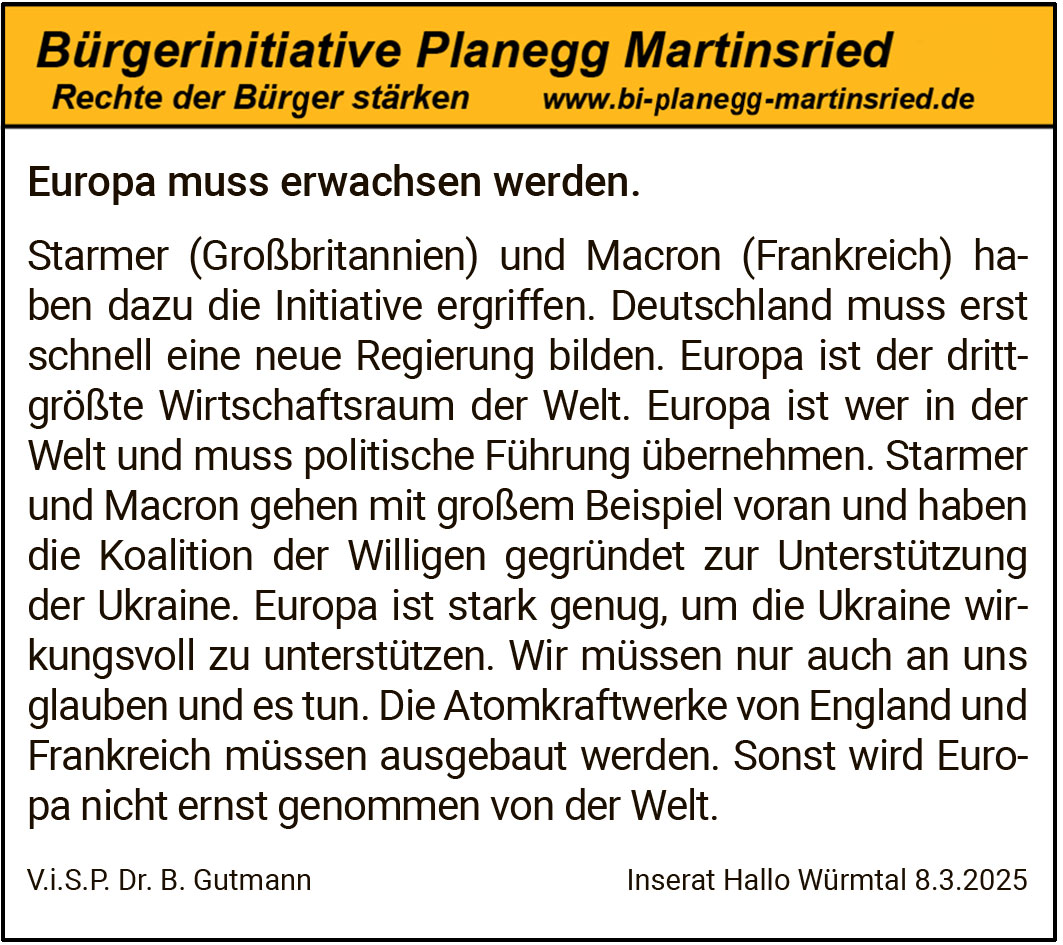 Europa muss erwachsen werden.
Starmer (Großbritannien) und Macron (Frankreich) haben dazu die Initiative ergriffen. Deutschland muss erst schnell eine neue Regierung bilden. Europa ist der drittgrößte Wirtschaftsraum der Welt. Europa ist wer in der Welt und muss politische Führung übernehmen. Starmer und Macron gehen mit großem Beispiel voran und haben die Koalition der Willigen gegründet zur Unterstützung der Ukraine. Europa ist stark genug, um die Ukraine wirkungsvoll zu unterstützen. Wir müssen nur auch an uns glauben und es tun. Die Atomkraftwerke von England und Frankreich müssen ausgebaut werden. Sonst wird Europa nicht ernst genommen von der Welt.