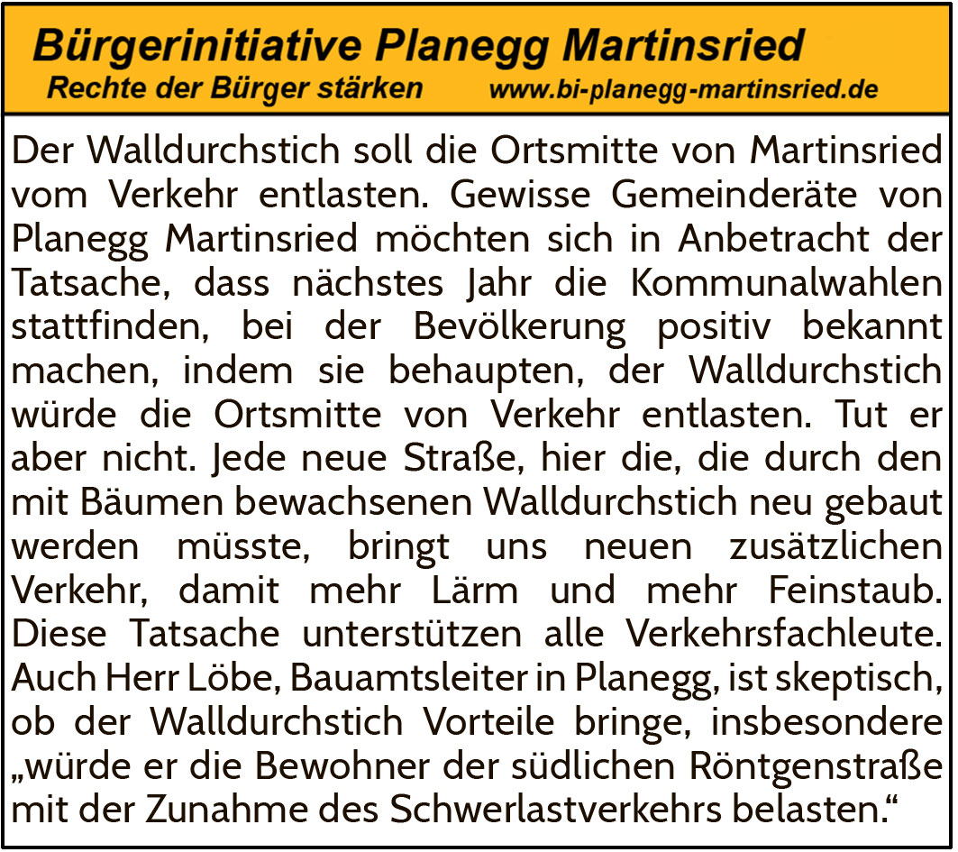 Der Walldurchstich soll die Ortsmitte von Martinsried vom Verkehr entlasten. Gewisse Gemeinderäte von Planegg Martinsried möchten sich in Anbetracht der Tatsache, dass nächstes Jahr die Kommunalwahlen stattfinden, bei der Bevölkerung positiv bekannt machen, indem sie behaupten, der Walldurchstich würde die Ortsmitte von Verkehr entlasten. Tut er aber nicht. Jede neue Straße, hier die, die durch den mit Bäumen bewachsenen Walldurchstich neu gebaut werden müsste, bringt uns neuen zusätzlichen Verkehr, damit mehr Lärm und mehr Feinstaub. Diese Tatsache unterstützen alle Verkehrsfachleute. Auch Herr Löbe, Bauamtsleiter in Planegg, ist skeptisch, ob der Walldurchstich Vorteile bringe, insbesondere „würde er die Bewohner der südlichen Röntgenstraße mit der Zunahme des Schwerlastverkehrs belasten.“