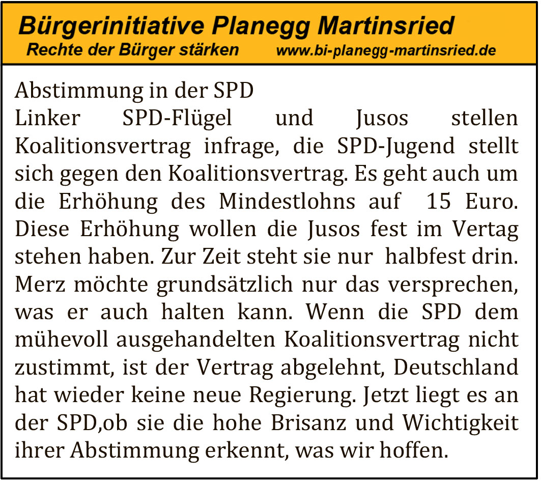 Abstimmung in der SPD
Linker SPD-Flügel und Jusos stellen Koalitionsvertrag infrage, die SPD-Jugend stellt sich gegen den Koalitionsvertrag. Es geht auch um die Erhöhung des Mindestlohns auf 15 Euro. Diese Erhöhung wollen die Jusos fest im Vertrag stehen haben. Zur Zeit steht sie nur halbfest drin. Merz möchte grundsätzlich nur das versprechen, was er auch halten kann. Wenn die SPD dem mühevoll ausgehandelten Koalitionsvertrag nicht zustimmt, ist der Vertrag abgelehnt, Deutschland hat wieder keine neue Regierung. Jetzt liegt es an der SPD, ob sie die hohe Brisanz und Wichtigkeit ihrer Abstimmung erkennen, was wir hoffen.
