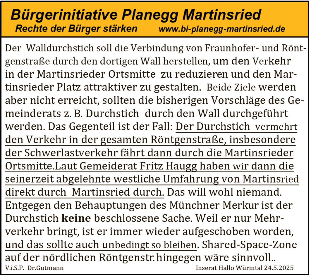 Der Walldurchstich soll die Verbindung von Fraunhofer- und Röntgenstraße durch den dortigen Wall herstellen, um den Verkehr in der Martinsrieder Ortsmitte zu reduzieren und den Martinsrieder Platz attraktiver zu gestalten. Beide Ziele werden aber nicht erreicht, sollten die bisherigen Vorschläge des Gemeinderats z.?B. Durchstich durch den Wall durchgeführt werden. Das Gegenteil ist der Fall: Der Durchstich vermehrt den Verkehr in der gesamten Röntgenstraße, insbesondere der Schwerlastverkehr fährt dann durch die Martinsrieder Ortsmitte. Laut Gemeinderat Fritz Haugg haben wir dann die seinerzeit abgelehnte westliche Umfahrung von Martinsried direkt durch Martinsried durch. Das will wohl niemand. Entgegen den Behauptungen des Münchner Merkur ist der Durchstich keine beschlossene Sache. Weil er nur Mehrverkehr bringt, ist er immer wieder aufgeschoben worden, und das sollte auch unbedingt so bleiben. Shared-Space-Zone auf der nördlichen Röntgenstraße hingegen wäre sinnvoll.