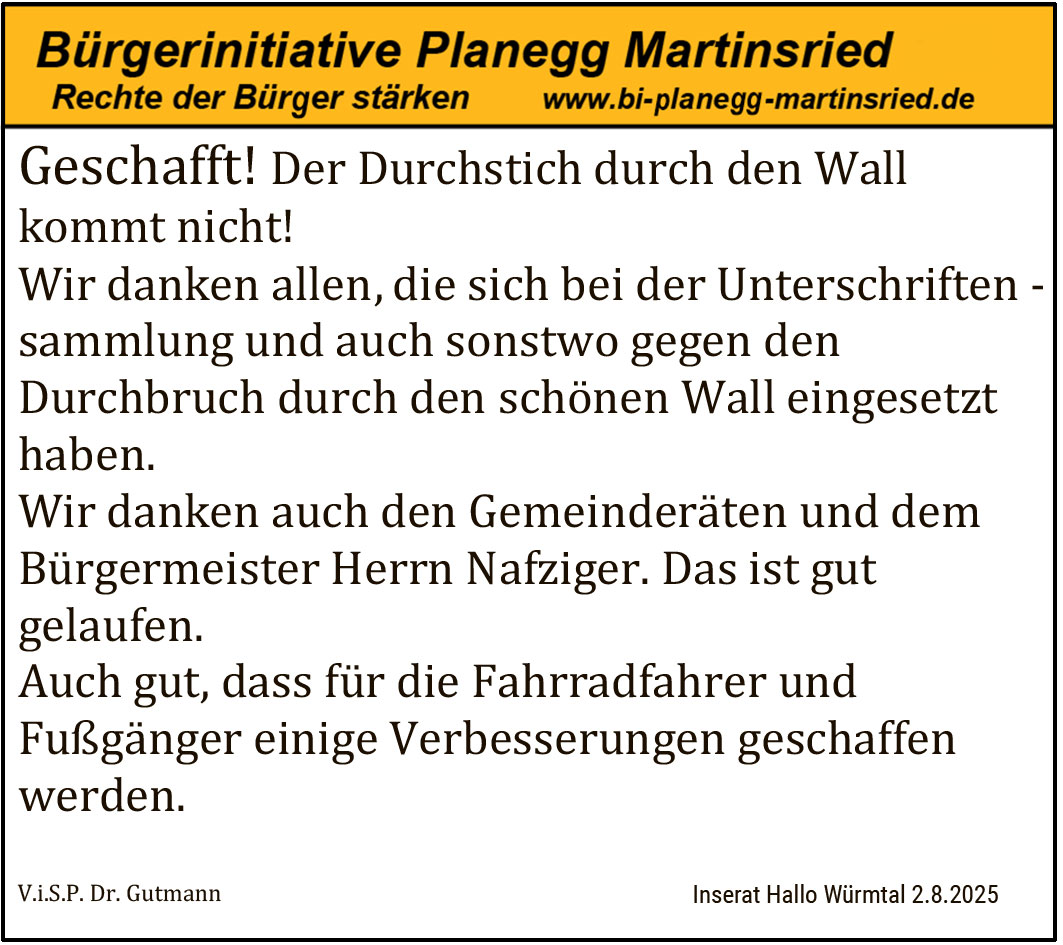 Geschafft! Der Durchstich durch den Wall kommt nicht! Wir danken allen, die sich bei der Unterschriftensammlung und auch sonstwo gegen den Durchbruch durch den schönen Wall eingesetzt haben. Wir danken auch den Gemeinderäten und dem Bürgermeister Herrn Nafziger. Das ist gut gelaufen. Auch gut, dass für die Fahrradfahrer und Fußgänger einige Verbesserungen geschaffen werden.
V.i.S.P. Dr. Gutmann Inserat Hallo Würmtal 2.8.2025