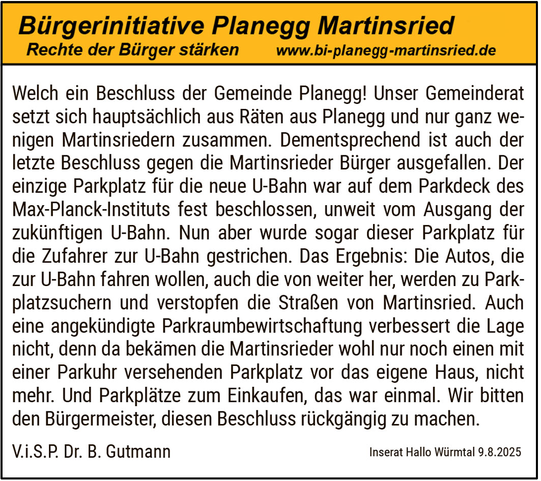 Welch ein Beschluss der Gemeinde Planegg! Unser Gemeinderat setzt sich hauptsächlich aus Räten aus Planegg und nur ganz wenigen Martinsriedern zusammen. Dementsprechend ist auch der letzte Beschluss gegen die Martinsrieder Bürger ausgefallen. Der einzige Parkplatz für die neue U-Bahn war auf dem Parkdeck des Max-Planck-Instituts fest beschlossen, unweit vom Ausgang der zukünftigen U-Bahn. Nun aber wurde sogar dieser Parkplatz für die Zufahrer zur U-Bahn gestrichen. Das Ergebnis: Die Autos, die zur U-Bahn fahren wollen, auch die von weiter her, werden zu Parkplatzsuchern und verstopfen die Straßen von Martinsried. Auch eine angekündigte Parkraumbewirtschaftung verbessert die Lage nicht, denn da bekämen die Martinsrieder wohl nur noch einen mit einer Parkuhr versehenen Parkplatz vor das eigene Haus, nicht mehr. Und Parkplätze zum Einkaufen, das war einmal. Wir bitten den Bürgermeister, diesen Beschluss rückgängig zu machen.