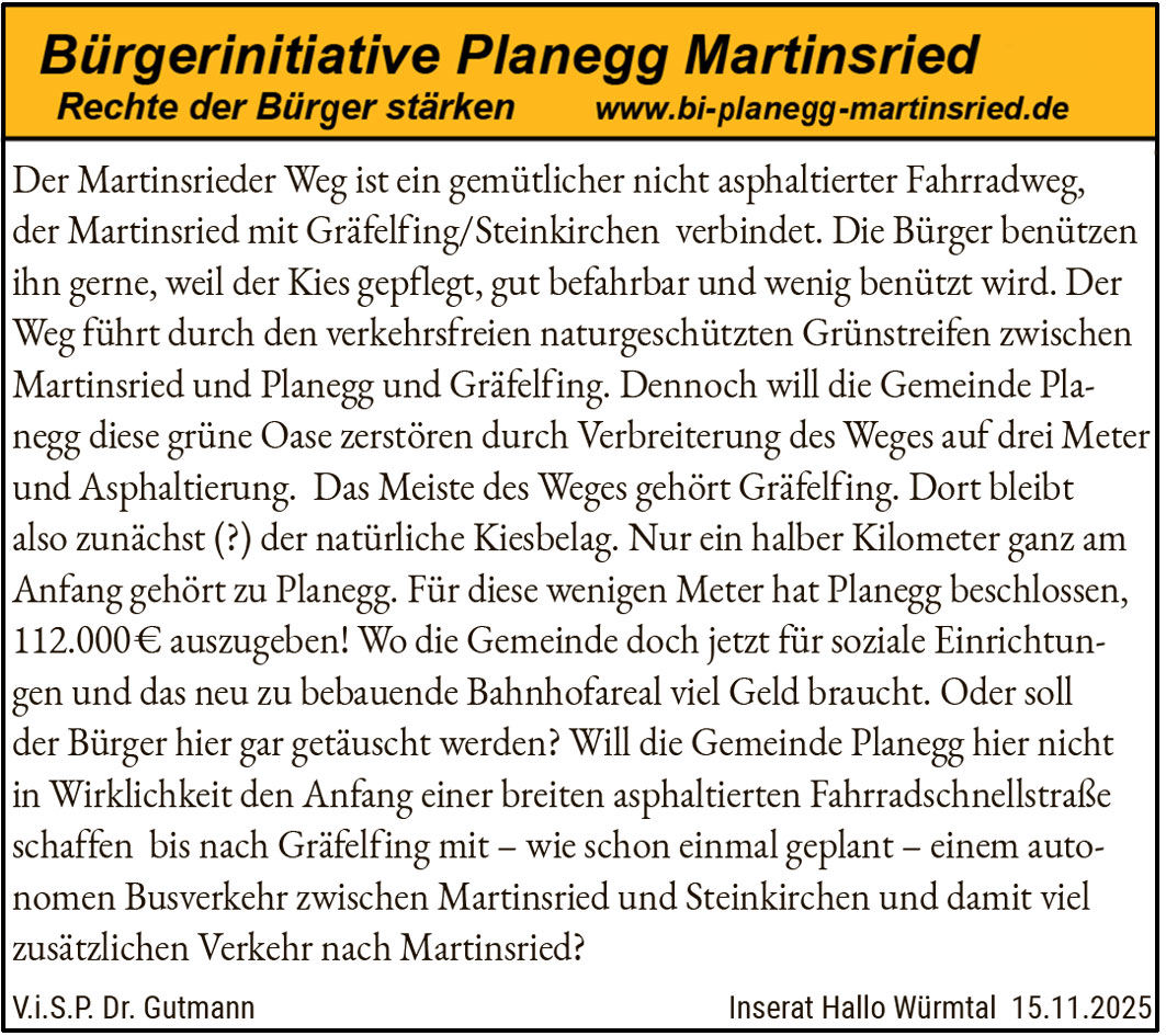 Der Martinsrieder Weg ist ein gemütlicher nicht asphaltierter Fahrradweg, der Martinsried mit Gräfelfing/Steinkirchen verbindet. Die Bürger benützen ihn gerne, weil der Kies gepflegt, gut befahrbar und wenig benützt wird. Der Weg führt durch den verkehrsfreien naturschützten Grünstreifen zwischen Martinsried und Planegg und Gräfelfing. Dennoch will die Gemeinde Planegg diese grüne Oase zerstören durch Verbreiterung des Weges auf drei Meter und Asphaltierung. Das Meiste des Weges gehört Gräfelfing. Dort bleibt also zunächst (?) der natürliche Kiesbelag. Nur ein halber Kilometer ganz am Anfang gehört zu Planegg. Für diese wenigen Meter hat Planegg beschlossen, 112.000€ auszugeben! Wo die Gemeinde doch jetzt für soziale Einrichtungen und das neu zu bebauende Bahnhofareal viel Geld braucht. Oder soll der Bürger hier gar getäuscht werden? Will die Gemeinde Planegg hier nicht in Wirklichkeit den Anfang einer breiten asphaltierten Fahrradschnellstraße schaffen bis nach Gräfelfing mit – wie schon einmal geplant – einem autonomen Busverkehr zwischen Martinsried und Steinkirchen und damit viel zusätzlichen Verkehr nach Martinsried?