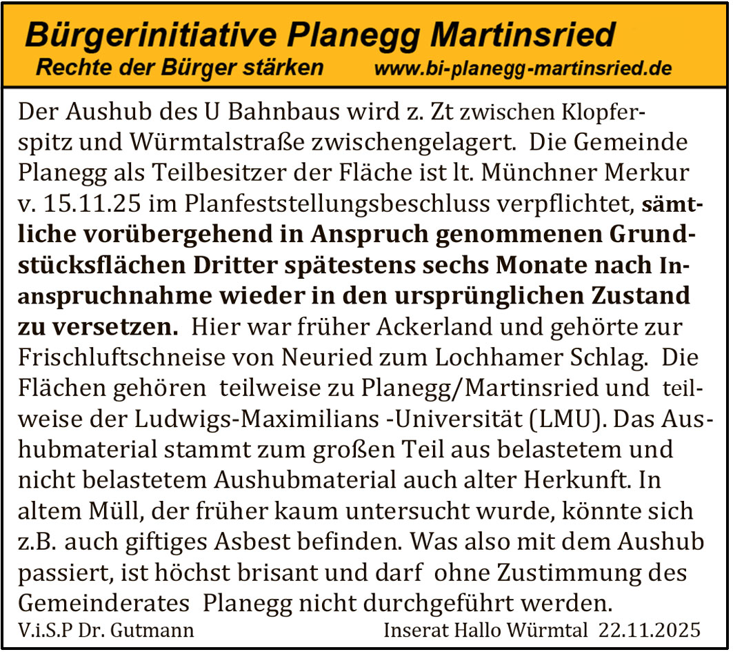 Der Aushub des U Bahnbaus wird z. Zt zwischen Klopferspitz und Würmtalstraße zwischengelagert. Die Gemeinde Planegg als Teilbesitzer der Fläche ist lt. Münchner Merkur v. 15.11.25 im Planfeststellungsbeschluss verpflichtet, sämtliche vorübergehend in Anspruch genommenen Grundstücksflächen Dritter spätestens sechs Monate nach Inanspruchnahme wieder in den ursprünglichen Zustand zu versetzen.
Hier war früher Ackerland und gehörte zur Frischluftschneise von Neuried zum Lochhamer Schlag. Die Flächen gehören teilweise zu Planegg/Martinsried und teilweise der Ludwigs-Maximilians-Universität (LMU).
Das Aushubmaterial stammt zum großen Teil aus belastetem und nicht belastetem Aushubmaterial auch alter Herkunft. In altem Müll, der früher kaum untersucht wurde, könnte sich z. B. auch giftiges Asbest befinden.
Was also mit dem Aushub passiert, ist höchst brisant und darf ohne Zustimmung des Gemeinderates Planegg nicht durchgeführt werden.