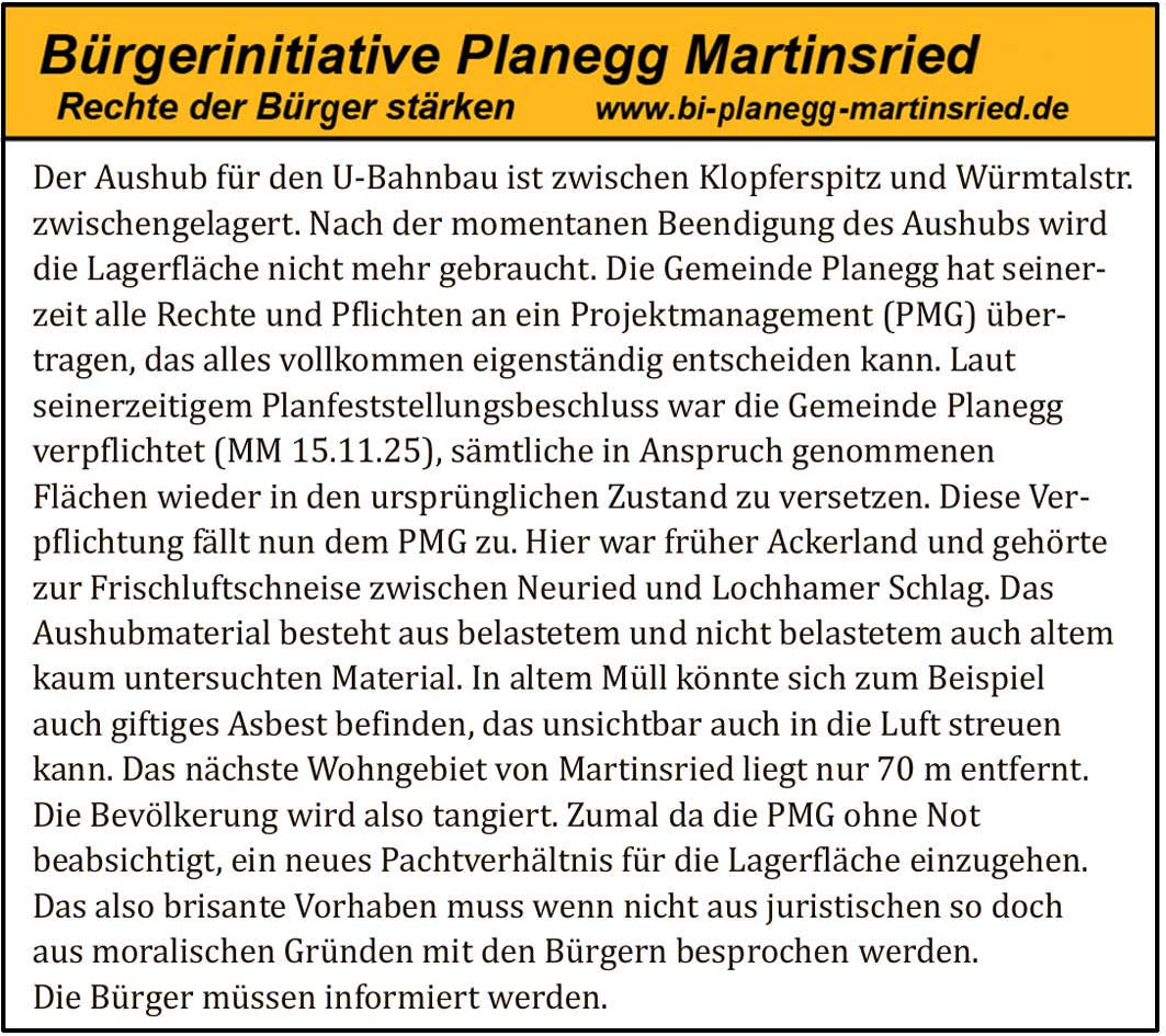Der Aushub für den U Bahnbau ist zwischen Klopferspitz und Würmtalstr. zwischengelagert. Nach der momentanen Beendigung des Aushubs wird die Lagerfläche nicht mehr gebraucht. Die Gemeinde Planegg hat seinerzeit alle Rechte und Pflichten an ein Projektmanagement (PMG) übertragen, das alles vollkommen eigenständig entscheiden kann. Laut seinerzeitigem Planfeststellungsbeschluss war die Gemeinde Planegg verpflichtet (MM 15.11.25), sämtliche in Anspruch genommenen Flächen wieder in den ursprünglichen Zustand zu versetzen. Diese Verpflichtung fällt nun dem PMG zu.
Hier war früher Ackerland und gehörte zur Frischluftschneise zwischen Neuried und Lochhamer Schlag. Das Aushubmaterial besteht aus belastetem und nicht belastetem auch altem kaum untersuchten Material. In altem Müll könnte sich zum Beispiel auch giftiges Asbest befinden, das unsichtbar auch in die Luft streuen kann.
Das nächste Wohngebiet von Martinsried liegt nur 70 m entfernt. Die Bevölkerung wird also tangiert. Zumal da die PMG ohne Not beabsichtigt, ein neues Pachtverhältnis für die Lagerfläche einzugehen.
Das also brisante Vorhaben muss wenn nicht aus juristischen so doch aus moralischen Gründen mit den Bürgern besprochen werden. Die Bürger müssen informiert werden.