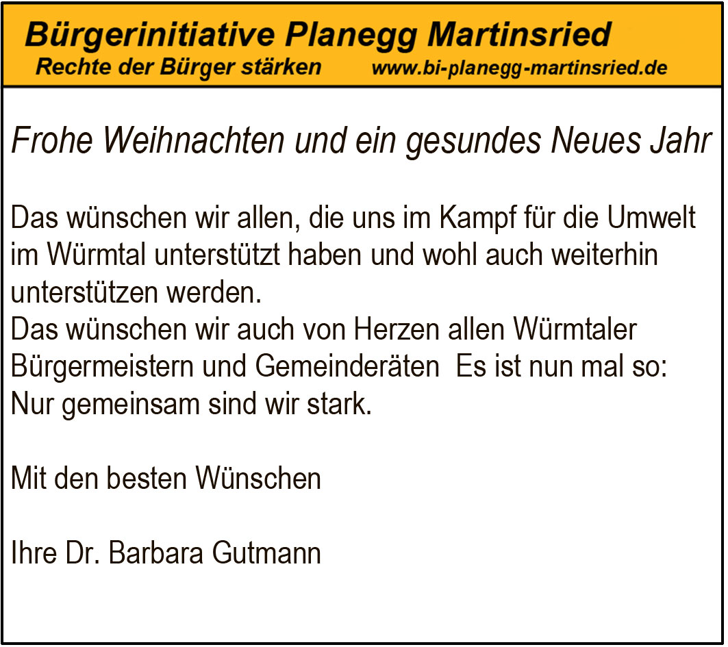 Frohe Weihnachten und ein gesundes Neues Jahr
Das w&uuml;nschen wir allen, die uns im Kampf f&uuml;r die Umwelt im W&uuml;rmtal unterst&uuml;tzt haben und wohl auch weiterhin unterst&uuml;tzen werden.
Das w&uuml;nschen wir auch von Herzen allen W&uuml;rmtaler B&uuml;rgermeistern und Gemeinder&auml;ten Es ist nun mal so: Nur gemeinsam sind wir stark.
Mit den besten W&uuml;nschen
Ihre Dr. Barbara Gutmann