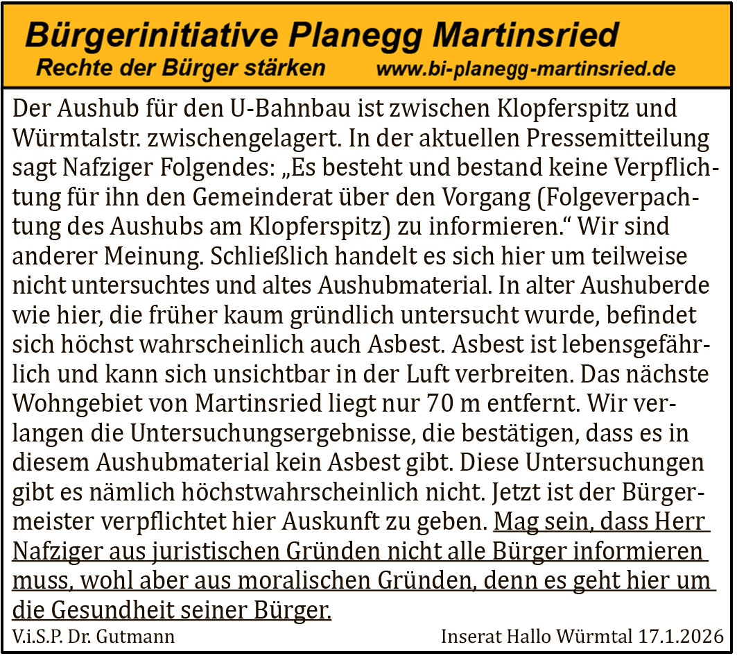 Der Aushub für den U-Bahnbau ist zwischen Klopferspitz und Würmtalstr. zwischengelagert. In der aktuellen Pressemitteilung sagt Nafziger Folgendes: „Es besteht und bestand keine Verpflich- tung für ihn den Gemeinderat über den Vorgang (Folgeverpach- tung des Aushubs am Klopferspitz) zu informieren.“ Wir sind anderer Meinung. Schließlich handelt es sich hier um teilweise nicht untersuchtes und altes Aushubmaterial. In alter Aushuberde wie hier, die früher kaum gründlich untersucht wurde, befindet sich höchst wahrscheinlich auch Asbest. Asbest ist lebensgefähr- lich und kann sich unsichtbar in der Luft verbreiten. Das nächste Wohngebiet von Martinsried liegt nur 70 m entfernt. Wir ver- langen die Untersuchungsergebnisse, die bestätigen, dass es in diesem Aushubmaterial kein Asbest gibt. Diese Untersuchungen gibt es nämlich höchstwahrscheinlich nicht. Jetzt ist der Bürger- meister verpflichtet hier Auskunft zu geben. Mag sein, dass Herr Nafziger aus juristischen Gründen nicht alle Bürger informieren muss, wohl aber aus moralischen Gründen, denn es geht hier um die Gesundheit seiner Bürger.