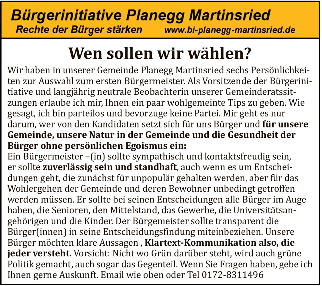 Wen sollen wir w&auml;hlen? Wir haben in unserer Gemeinde Planegg Martinsried sechs Pers&ouml;nlichkeiten zur Auswahl zum ersten B&uuml;rgermeister. Als Vorsitzende der B&uuml;rgerinitiative und langj&auml;hrig neutrale Beobachterin unserer Gemeinderatssitzungen erlaube ich mir, Ihnen ein paar wohlmeinende Tips zu geben. Wie gesagt, ich bin parteilos und bevorzuge keine Partei. Mir geht es nur darum, wer von den Kandidaten setzt sich f&uuml;r uns B&uuml;rger und f&uuml;r unsere Gemeinde, unsere Natur in der Gemeinde und die Gesundheit der B&uuml;rger ohne pers&ouml;nlichen Egoismus ein: Ein B&uuml;rgermeister -(in) sollte sympathisch und kontaktfreudig sein, er sollte zuverl&auml;ssig sein und standhaft, auch wenn es um Entscheidungen geht, die zun&auml;chst f&uuml;r unpopul&auml;r gehalten werden, aber f&uuml;r das Wohlergehen der Gemeinde und deren Bewohner unbedingt getroffen werden m&uuml;ssen. Er sollte bei seinen Entscheidungen alle B&uuml;rger im Auge haben, die Senioren, den Mittelstand, das Gewerbe, die Universit&auml;tsangeh&ouml;rigen und die Kinder. Der B&uuml;rgermeister sollte transparent die B&uuml;rger(innen) in seine Entscheidungsfindung miteinbeziehen. Unsere B&uuml;rger m&ouml;chten klare Aussagen , Klartext-Kommunikation also, die jeder versteht. Vorsicht: Nicht wo Gr&uuml;n dar&uuml;ber steht, wird auch gr&uuml;ne Politik gemacht, auch sogar das Gegenteil. Wenn Sie Fragen haben, gebe ich Ihnen gerne Auskunft.