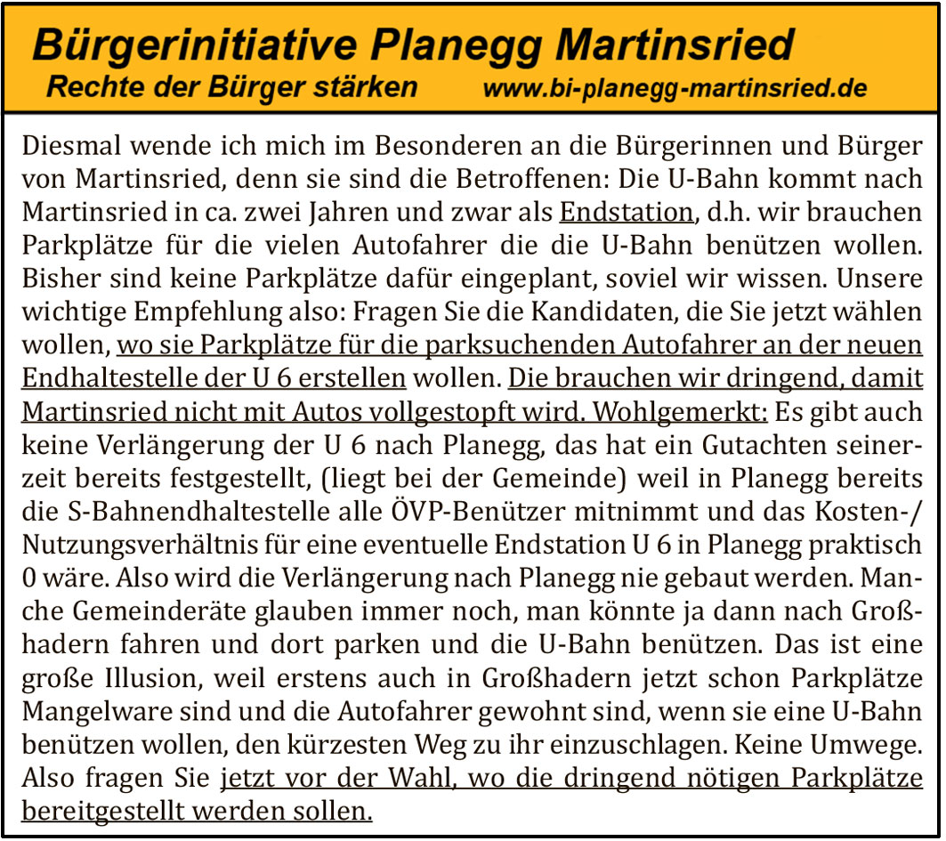 Diesmal wende ich mich im Besonderen an die B&uuml;rgerinnen und B&uuml;rger von Martinsried, denn sie sind die Betroffenen: Die U-Bahn kommt nach Martinsried in ca. zwei Jahren und zwar als Endstation, d.h. wir brauchen Parkpl&auml;tze f&uuml;r die vielen Autofahrer die die U-Bahn ben&uuml;tzen wollen. Bisher sind keine Parkpl&auml;tze daf&uuml;r eingeplant, soviel wir wissen. Unsere wichtige Empfehlung also: Fragen Sie die Kandidaten, die Sie jetzt w&auml;hlen wollen, wo sie Parkpl&auml;tze f&uuml;r die parksuchenden Autofahrer an der neuen Endhaltestelle der U 6 erstellen wollen. Die brauchen wir dringend, damit Martinsried nicht mit Autos vollgestopft wird. Wohlgemerkt: Es gibt auch keine Verl&auml;ngerung der U 6 nach Planegg, das hat ein Gutachten seinerzeit bereits festgestellt, (liegt bei der Gemeinde) weil in Planegg bereits die S-Bahnhaltestelle alle &Ouml;VP-Ben&uuml;tzer mitnimmt und das Kosten-/Nutzungsverh&auml;ltnis f&uuml;r eine eventuelle Endstation U 6 in Planegg praktisch 0 w&auml;re. Also wird die Verl&auml;ngerung nach Planegg nie gebaut werden. Manche Gemeinder&auml;te glauben immer noch, man k&ouml;nnte ja dann nach Gro&szlig;hadern fahren und dort parken und die U-Bahn ben&uuml;tzen. Das ist eine gro&szlig;e Illusion, weil erstens auch in Gro&szlig;hadern jetzt schon Parkpl&auml;tze Mangelware sind und die Autofahrer gewohnt sind, wenn sie eine U-Bahn ben&uuml;tzen wollen, den k&uuml;rzesten Weg zu ihr einzuschlagen. Keine Umwege. Also fragen Sie jetzt vor der Wahl, wo die dringend n&ouml;tigen Parkpl&auml;tze bereitgestellt werden sollen.