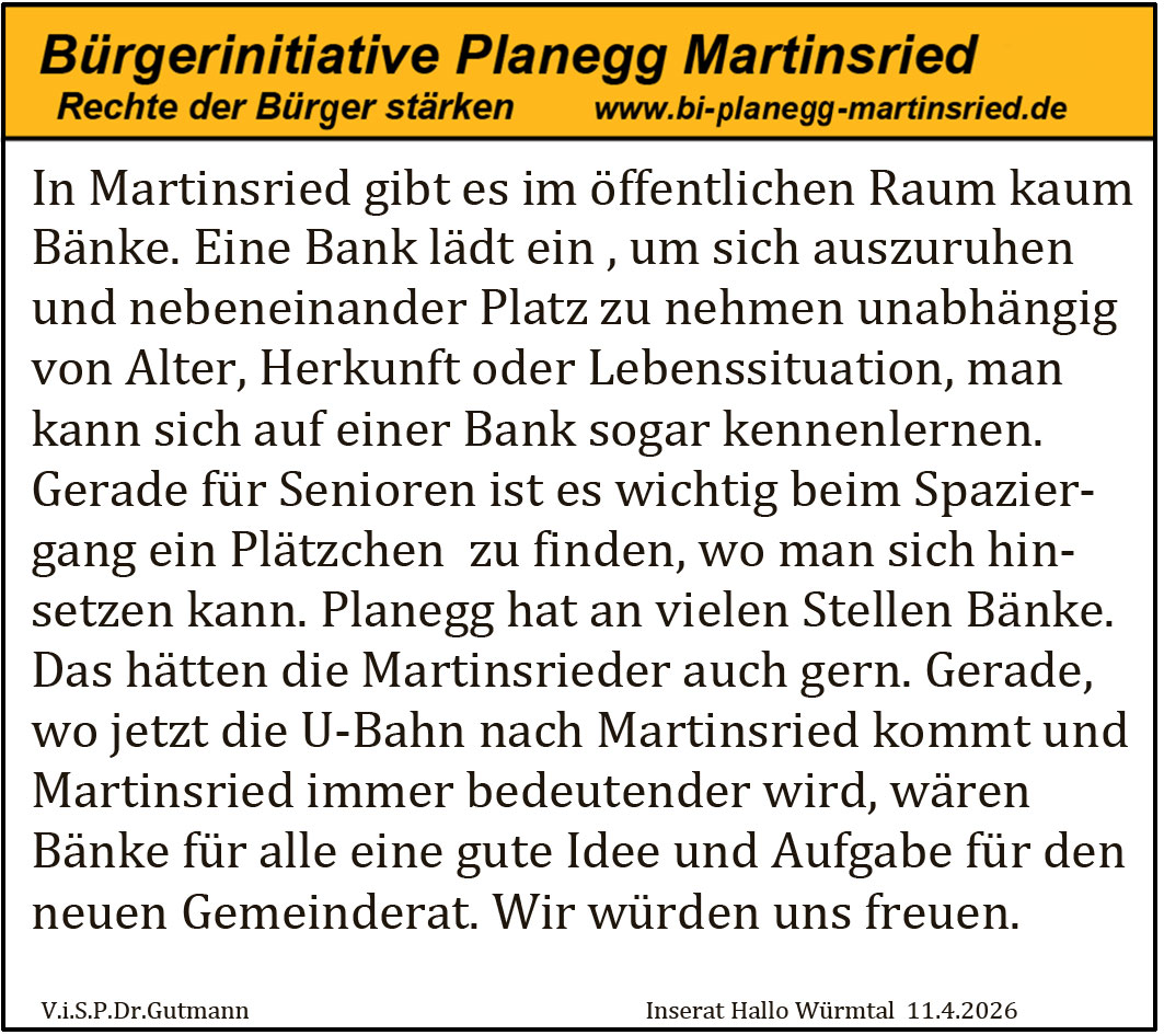 In Martinsried gibt es im &ouml;ffentlichen Raum kaum B&auml;nke. Eine Bank l&auml;dt ein, um sich auszuruhen und nebeneinander Platz zu nehmen unabh&auml;ngig von Alter, Herkunft oder Lebenssituation, man kann sich auf einer Bank sogar kennenlernen. Gerade f&uuml;r Senioren ist es wichtig beim Spaziergang ein Pl&auml;tzchen zu finden, wo man sich hinsetzen kann. Planegg hat an vielen Stellen B&auml;nke. Das h&auml;tten die Martinsrieder auch gern. Gerade, wo jetzt die U-Bahn nach Martinsried kommt und Martinsried immer bedeutender wird, w&auml;ren B&auml;nke f&uuml;r alle eine gute Idee und Aufgabe f&uuml;r den neuen Gemeinderat. Wir w&uuml;rden uns freuen.